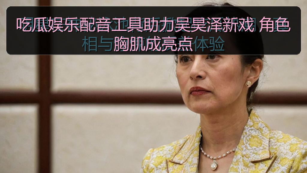 吃瓜娱乐配音工具助力吴昊泽新戏 角色胸肌成亮点