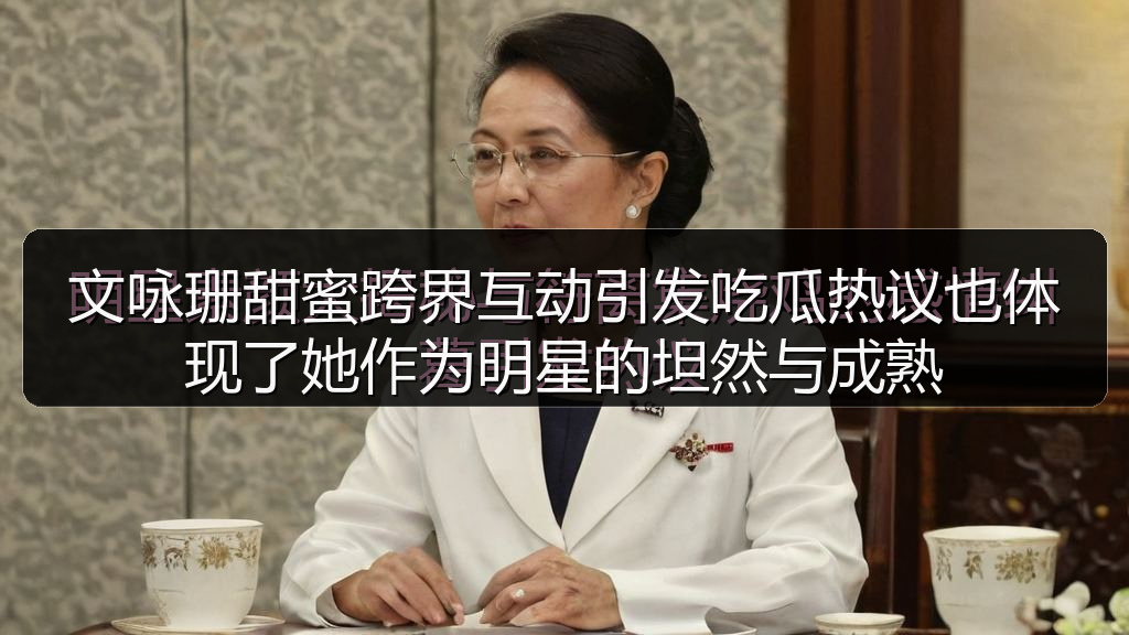 文咏珊甜蜜跨界互动引发吃瓜热议也体现了她作为明星的坦然与成熟